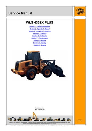 Copyright © 2004 JCB SERVICE. All rights reserved. No part of this publication may be reproduced, stored in a retrieval system, or transmitted in any form or by any other means,
electronic, mechanical, photocopying or otherwise, without prior permission from JCB SERVICE.
World Class
Customer Support
Publication No.
9813/4650-02
Issued by JCB Technical Publications, JCB Aftermarket Training, Woodseat, Rocester, Staffordshire, ST14 5BW, England. Tel +44 1889 591300 Fax +44 1889 591400
Service Manual
WLS 430ZX PLUS
Section 1 - General Information
Section 2 - Operator’s Manual
Section B - Body and Framework
Section C - Electrics
Section E - Hydraulics
Section F - Transmission
Section G - Brakes
Section H - Steering
Section K - Engine
 