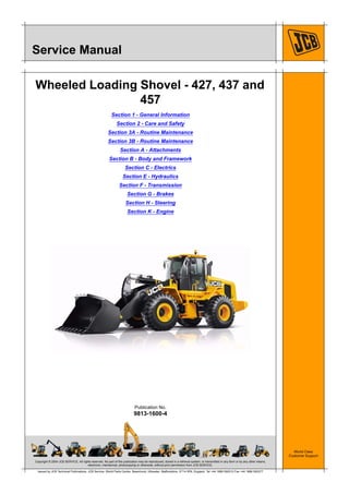 Copyright © 2004 JCB SERVICE. All rights reserved. No part of this publication may be reproduced, stored in a retrieval system, or transmitted in any form or by any other means,
electronic, mechanical, photocopying or otherwise, without prior permission from JCB SERVICE.
World Class
Customer Support
9813-1600-4
Publication No.
Issued by JCB Technical Publications, JCB Service, World Parts Centre, Beamhurst, Uttoxeter, Staffordshire, ST14 5PA, England. Tel +44 1889 590312 Fax +44 1889 593377
Service Manual
Wheeled Loading Shovel - 427, 437 and
457
Section 1 - General Information
Section 2 - Care and Safety
Section 3A - Routine Maintenance
Section 3B - Routine Maintenance
Section A - Attachments
Section B - Body and Framework
Section C - Electrics
Section E - Hydraulics
Section F - Transmission
Section G - Brakes
Section H - Steering
Section K - Engine
 