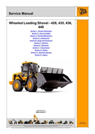 Copyright © 2004 JCB SERVICE. All rights reserved. No part of this publication may be reproduced, stored in a retrieval system, or transmitted in any form or by any other means,
electronic, mechanical, photocopying or otherwise, without prior permission from JCB SERVICE.
World Class
Customer Support
9803-4160-17
Publication No.
Issued by JCB Technical Publications, JCB Aftermarket Training, Woodseat, Rocester, Staffordshire, ST14 5BW, England. Tel +44 1889 591300 Fax +44 1889 591400
Service Manual
Wheeled Loading Shovel - 426, 435, 436,
446
Section 1 - General Information
Section 2 - Care and Safety
Section 3 - Routine Maintenance
Section A - Attachments
Section B - Body and Framework
Section C - Electrics
Section E - Hydraulics
Section F - Transmission
Section G - Brakes
Section H - Hydraulic Steering
Section K - Engine
 