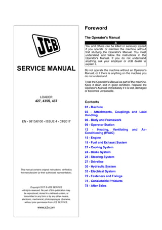 SERVICE MANUAL
LOADER
427, 435S, 437
EN - 9813/6100 - ISSUE 4 - 03/2017
This manual contains original instructions, verified by
the manufacturer (or their authorized representative).
Copyright 2017 © JCB SERVICE
All rights reserved. No part of this publication may
be reproduced, stored in a retrieval system, or
transmitted in any form or by any other means,
electronic, mechanical, photocopying or otherwise,
without prior permission from JCB SERVICE.
www.jcb.com
Foreword
The Operator's Manual
You and others can be killed or seriously injured
if you operate or maintain the machine without
first studying the Operator's Manual. You must
understand and follow the instructions in the
Operator's Manual. If you do not understand
anything, ask your employer or JCB dealer to
explain it.
Do not operate the machine without an Operator's
Manual, or if there is anything on the machine you
do not understand.
Treat the Operator's Manual as part of the machine.
Keep it clean and in good condition. Replace the
Operator's Manual immediately if it is lost, damaged
or becomes unreadable.
Contents
01 - Machine
03 - Attachments, Couplings and Load
Handling
06 - Body and Framework
09 - Operator Station
12 - Heating, Ventilating and Air-
Conditioning (HVAC)
15 - Engine
18 - Fuel and Exhaust System
21 - Cooling System
24 - Brake System
25 - Steering System
27 - Driveline
30 - Hydraulic System
33 - Electrical System
72 - Fasteners and Fixings
75 - Consumable Products
78 - After Sales
 
