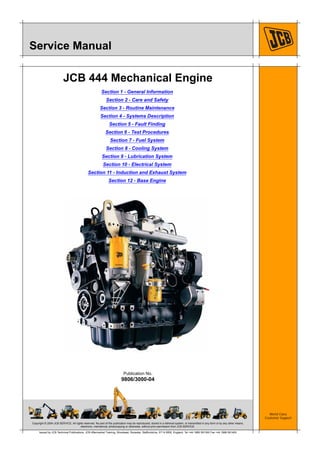 Copyright © 2004 JCB SERVICE. All rights reserved. No part of this publication may be reproduced, stored in a retrieval system, or transmitted in any form or by any other means,
electronic, mechanical, photocopying or otherwise, without prior permission from JCB SERVICE.
World Class
Customer Support
9806/3000-04
Publication No.
Issued by JCB Technical Publications, JCB Aftermarket Training, Woodseat, Rocester, Staffordshire, ST14 5BW, England. Tel +44 1889 591300 Fax +44 1889 591400
Service Manual
JCB 444 Mechanical Engine
Section 1 - General Information
Section 2 - Care and Safety
Section 3 - Routine Maintenance
Section 4 - Systems Description
Section 5 - Fault Finding
Section 6 - Test Procedures
Section 7 - Fuel System
Section 8 - Cooling System
Section 9 - Lubrication System
Section 10 - Electrical System
Section 11 - Induction and Exhaust System
Section 12 - Base Engine
 
