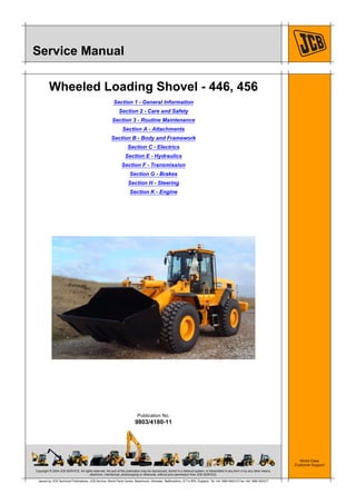 Copyright © 2004 JCB SERVICE. All rights reserved. No part of this publication may be reproduced, stored in a retrieval system, or transmitted in any form or by any other means,
electronic, mechanical, photocopying or otherwise, without prior permission from JCB SERVICE.
World Class
Customer Support
9803/4180-11
Publication No.
Issued by JCB Technical Publications, JCB Service, World Parts Centre, Beamhurst, Uttoxeter, Staffordshire, ST14 5PA, England. Tel +44 1889 590312 Fax +44 1889 593377
Service Manual
Wheeled Loading Shovel - 446, 456
Section 1 - General Information
Section 2 - Care and Safety
Section 3 - Routine Maintenance
Section A - Attachments
Section B - Body and Framework
Section C - Electrics
Section E - Hydraulics
Section F - Transmission
Section G - Brakes
Section H - Steering
Section K - Engine
 