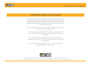 RETROESCAVADEIRA JCB | 4CX ECO
COMPROMISSO GLOBAL COM A QUALIDADE
O compromisso total da JCB para com seus produtos e clientes ajudou a transformar esta empresa
na maior fabricante inglesa privada, de carregadeiras e retroescavadeiras, escavadeiras sobre rodas e
esteiras, manipuladores telescópicos, carregadeiras de rodas, caminhões basculantes, empilhadeiras
todo-terreno, empilhadeiras industriais, mini/midi escavadeiras, carregadeiras compactas, tratores e
equipamentos para compactação.
Fazendo investimentos constantes e maciços nas mais modernas tecnologias de produção, as fábricas
da JCB tornaram-se as mais avançadas do mundo.
Líder em pesquisa e design inovadores, testes exaustivos e rigoroso controle da qualidade, as
máquinas JCB tornaram-se conhecidas ao redor do mundo pela sua performance, valorização e
confiabilidade.
Possui uma rede global de vendas e assistência técnica com mais de 700 distribuidores e
representantes, nossa meta é oferecer ao cliente o que há de melhor em termos de suporte neste
segmento industrial.
Ao ditar os padrões pelos quais outras marcas são avaliadas, a JCB tornou-se uma das mais
impressionantes histórias de sucesso do mundo.
JCB DO BRASIL, Av. Joseph Cyril Bamford, 3600 - Éden - Sorocaba – SP - CEP 18103-139 - Tel.: (15) 3330.0400 - http://www.jcb.com
A JCB se reserva o direito de modificar as especificações sem aviso. As ilustrações mostradas podem incluir equipamentos e acessórios opcionais. O logotipo JCB é marca comercial registrada da J C Bamford Excavators Ltd.
 