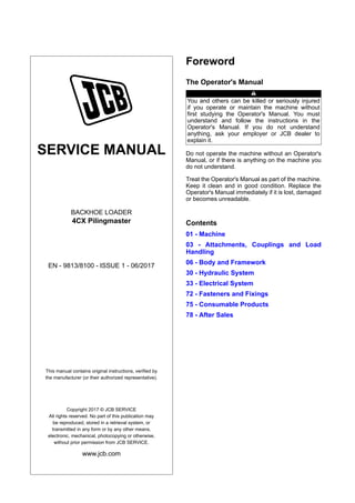 SERVICE MANUAL
BACKHOE LOADER
4CX Pilingmaster
EN - 9813/8100 - ISSUE 1 - 06/2017
This manual contains original instructions, verified by
the manufacturer (or their authorized representative).
Copyright 2017 © JCB SERVICE
All rights reserved. No part of this publication may
be reproduced, stored in a retrieval system, or
transmitted in any form or by any other means,
electronic, mechanical, photocopying or otherwise,
without prior permission from JCB SERVICE.
www.jcb.com
Foreword
The Operator's Manual
You and others can be killed or seriously injured
if you operate or maintain the machine without
first studying the Operator's Manual. You must
understand and follow the instructions in the
Operator's Manual. If you do not understand
anything, ask your employer or JCB dealer to
explain it.
Do not operate the machine without an Operator's
Manual, or if there is anything on the machine you
do not understand.
Treat the Operator's Manual as part of the machine.
Keep it clean and in good condition. Replace the
Operator's Manual immediately if it is lost, damaged
or becomes unreadable.
Contents
01 - Machine
03 - Attachments, Couplings and Load
Handling
06 - Body and Framework
30 - Hydraulic System
33 - Electrical System
72 - Fasteners and Fixings
75 - Consumable Products
78 - After Sales
 