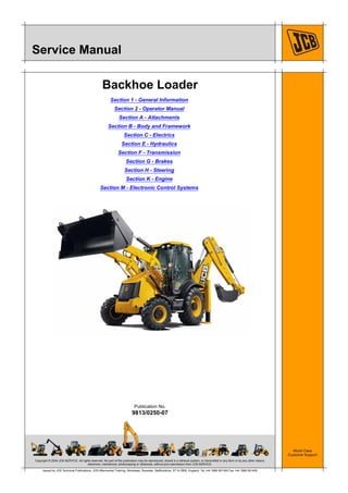 Copyright © 2004 JCB SERVICE. All rights reserved. No part of this publication may be reproduced, stored in a retrieval system, or transmitted in any form or by any other means,
electronic, mechanical, photocopying or otherwise, without prior permission from JCB SERVICE.
World Class
Customer Support
9813/0250-07
Publication No.
Issued by JCB Technical Publications, JCB Aftermarket Training, Woodseat, Rocester, Staffordshire, ST14 5BW, England. Tel +44 1889 591300 Fax +44 1889 591400
Service Manual
Backhoe Loader
Section 1 - General Information
Section 2 - Operator Manual
Section A - Attachments
Section B - Body and Framework
Section C - Electrics
Section E - Hydraulics
Section F - Transmission
Section G - Brakes
Section H - Steering
Section K - Engine
Section M - Electronic Control Systems
 