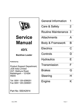 June 2006 Issue 1
General Information 1
Care & Safety 2
Routine Maintenance 3
Attachments A
Body & Framework B
Electrics C
Controls D
Hydraulics E
Transmission F
Brakes G
Steering H
Engine K
Service
Manual
4DX
Backhoe Loader
Published by
Product Support Department,
JCB India Limited
23/7, Mathura Road,
Ballabhgarh – 121004
INDIA
Tel: 0091 129 4299251
Fax 0091 129 2309051
Part No: 550/42914
 