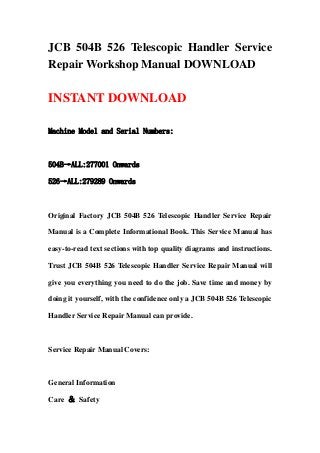 JCB 504B 526 Telescopic Handler Service
Repair Workshop Manual DOWNLOAD
INSTANT DOWNLOAD
Machine Model and Serial Numbers:
504B→ALL:277001 Onwards
526→ALL:279289 Onwards
Original Factory JCB 504B 526 Telescopic Handler Service Repair
Manual is a Complete Informational Book. This Service Manual has
easy-to-read text sections with top quality diagrams and instructions.
Trust JCB 504B 526 Telescopic Handler Service Repair Manual will
give you everything you need to do the job. Save time and money by
doing it yourself, with the confidence only a JCB 504B 526 Telescopic
Handler Service Repair Manual can provide.
Service Repair Manual Covers:
General Information
Care ＆ Safety
 