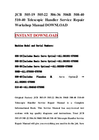 JCB 505-19 505-22 506-36 506B 508-40
510-40 Telescopic Handler Service Repair
Workshop Manual DOWNLOAD

INSTANT DOWNLOAD

Machine Model and Serial Numbers:



505-19(Includes Basic Servo Option)→ALL:561001-579365

505-22(Includes Basic Servo Option)→ALL:561001-579365

506-36(Includes Servo Options)→ALL:563359-579999

506B→ALL:570000-579766

508-40(Includes        PlaceAce    ＆        Servo        Options)   →

ALL:562601-579365

510-40→ALL:564542-579365



Original Factory JCB 505-19 505-22 506-36 506B 508-40 510-40

Telescopic   Handler    Service   Repair   Manual   is    a   Complete

Informational Book. This Service Manual has easy-to-read text

sections with top quality diagrams and instructions. Trust JCB

505-19 505-22 506-36 506B 508-40 510-40 Telescopic Handler Service

Repair Manual will give you everything you need to do the job. Save
 