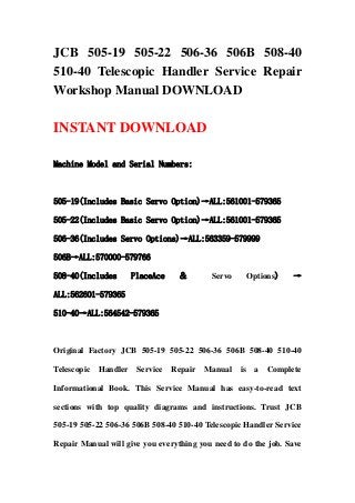 JCB 505-19 505-22 506-36 506B 508-40
510-40 Telescopic Handler Service Repair
Workshop Manual DOWNLOAD

INSTANT DOWNLOAD

Machine Model and Serial Numbers:



505-19(Includes Basic Servo Option)→ALL:561001-579365

505-22(Includes Basic Servo Option)→ALL:561001-579365

506-36(Includes Servo Options)→ALL:563359-579999

506B→ALL:570000-579766

508-40(Includes        PlaceAce    ＆        Servo        Options)   →

ALL:562601-579365

510-40→ALL:564542-579365



Original Factory JCB 505-19 505-22 506-36 506B 508-40 510-40

Telescopic   Handler    Service   Repair   Manual   is    a   Complete

Informational Book. This Service Manual has easy-to-read text

sections with top quality diagrams and instructions. Trust JCB

505-19 505-22 506-36 506B 508-40 510-40 Telescopic Handler Service

Repair Manual will give you everything you need to do the job. Save
 