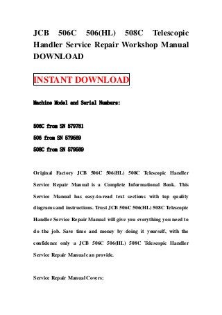JCB 506C 506(HL) 508C Telescopic
Handler Service Repair Workshop Manual
DOWNLOAD

INSTANT DOWNLOAD

Machine Model and Serial Numbers:



506C from SN 579781

506 from SN 579569

508C from SN 579569



Original Factory JCB 506C 506(HL) 508C Telescopic Handler

Service Repair Manual is a Complete Informational Book. This

Service Manual has easy-to-read text sections with top quality

diagrams and instructions. Trust JCB 506C 506(HL) 508C Telescopic

Handler Service Repair Manual will give you everything you need to

do the job. Save time and money by doing it yourself, with the

confidence only a JCB 506C 506(HL) 508C Telescopic Handler

Service Repair Manual can provide.



Service Repair Manual Covers:
 