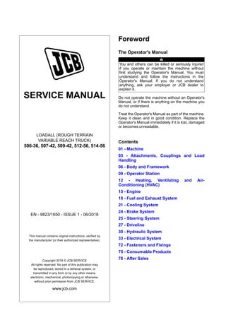 SERVICE MANUAL
LOADALL (ROUGH TERRAIN
VARIABLE REACH TRUCK)
506-36, 507-42, 509-42, 512-56, 514-56
EN - 9823/1650 - ISSUE 1 - 06/2018
This manual contains original instructions, verified by
the manufacturer (or their authorized representative).
Copyright 2018 © JCB SERVICE
All rights reserved. No part of this publication may
be reproduced, stored in a retrieval system, or
transmitted in any form or by any other means,
electronic, mechanical, photocopying or otherwise,
without prior permission from JCB SERVICE.
www.jcb.com
Foreword
The Operator's Manual
You and others can be killed or seriously injured
if you operate or maintain the machine without
first studying the Operator's Manual. You must
understand and follow the instructions in the
Operator's Manual. If you do not understand
anything, ask your employer or JCB dealer to
explain it.
Do not operate the machine without an Operator's
Manual, or if there is anything on the machine you
do not understand.
Treat the Operator's Manual as part of the machine.
Keep it clean and in good condition. Replace the
Operator's Manual immediately if it is lost, damaged
or becomes unreadable.
Contents
01 - Machine
03 - Attachments, Couplings and Load
Handling
06 - Body and Framework
09 - Operator Station
12 - Heating, Ventilating and Air-
Conditioning (HVAC)
15 - Engine
18 - Fuel and Exhaust System
21 - Cooling System
24 - Brake System
25 - Steering System
27 - Driveline
30 - Hydraulic System
33 - Electrical System
72 - Fasteners and Fixings
75 - Consumable Products
78 - After Sales
 