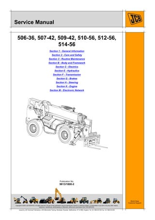 Copyright © 2004 JCB SERVICE. All rights reserved. No part of this publication may be reproduced, stored in a retrieval system, or transmitted in any form or by any other means,
electronic, mechanical, photocopying or otherwise, without prior permission from JCB SERVICE.
World Class
Customer Support
9813/1800-2
Publication No.
Issued by JCB Technical Publications, JCB Aftermarket Training, Woodseat, Rocester, Staffordshire, ST14 5BW, England. Tel +44 1889 591300 Fax +44 1889 591400
Service Manual
506-36, 507-42, 509-42, 510-56, 512-56,
514-56
Section 1 - General Information
Section 2 - Care and Safety
Section 3 - Routine Maintenance
Section B - Body and Framework
Section C - Electrics
Section E - Hydraulics
Section F - Transmission
Section G - Brakes
Section H - Steering
Section K - Engine
Section M - Electronic Network
 
