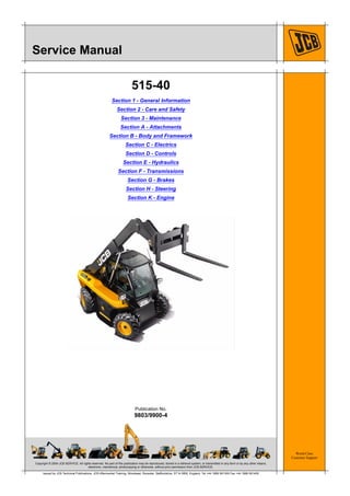 Copyright © 2004 JCB SERVICE. All rights reserved. No part of this publication may be reproduced, stored in a retrieval system, or transmitted in any form or by any other means,
electronic, mechanical, photocopying or otherwise, without prior permission from JCB SERVICE.
World Class
Customer Support
9803/9900-4
Publication No.
Issued by JCB Technical Publications, JCB Aftermarket Training, Woodseat, Rocester, Staffordshire, ST14 5BW, England. Tel +44 1889 591300 Fax +44 1889 591400
Service Manual
515-40
Section 1 - General Information
Section 2 - Care and Safety
Section 3 - Maintenance
Section A - Attachments
Section B - Body and Framework
Section C - Electrics
Section D - Controls
Section E - Hydraulics
Section F - Transmissions
Section G - Brakes
Section H - Steering
Section K - Engine
 