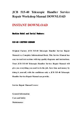 JCB 515-40 Telescopic Handler Service
Repair Workshop Manual DOWNLOAD
INSTANT DOWNLOAD
Machine Model and Serial Numbers:
515-40→1627500-1628499
Original Factory JCB 515-40 Telescopic Handler Service Repair
Manual is a Complete Informational Book. This Service Manual has
easy-to-read text sections with top quality diagrams and instructions.
Trust JCB 515-40 Telescopic Handler Service Repair Manual will
give you everything you need to do the job. Save time and money by
doing it yourself, with the confidence only a JCB 515-40 Telescopic
Handler Service Repair Manual can provide.
Service Repair Manual Covers:
General Information
Care and Safety
Maintenance
 