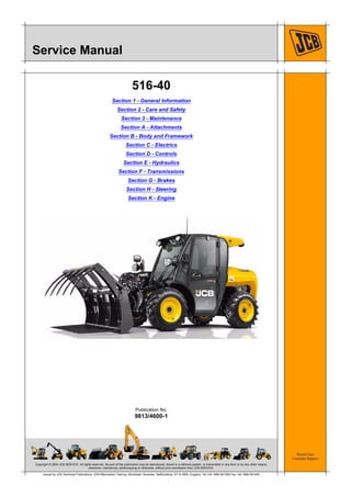 Copyright © 2004 JCB SERVICE. All rights reserved. No part of this publication may be reproduced, stored in a retrieval system, or transmitted in any form or by any other means,
electronic, mechanical, photocopying or otherwise, without prior permission from JCB SERVICE.
World Class
Customer Support
9813/4600-1
Publication No.
Issued by JCB Technical Publications, JCB Aftermarket Training, Woodseat, Rocester, Staffordshire, ST14 5BW, England. Tel +44 1889 591300 Fax +44 1889 591400
Service Manual
516-40
Section 1 - General Information
Section 2 - Care and Safety
Section 3 - Maintenance
Section A - Attachments
Section B - Body and Framework
Section C - Electrics
Section D - Controls
Section E - Hydraulics
Section F - Transmissions
Section G - Brakes
Section H - Steering
Section K - Engine
 
