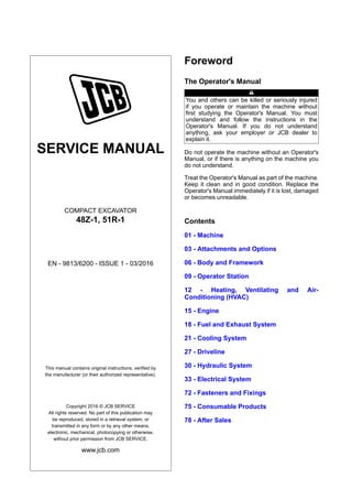 SERVICE MANUAL
COMPACT EXCAVATOR
48Z-1, 51R-1
EN - 9813/6200 - ISSUE 1 - 0 /2016
This manual contains original instructions, verified by
the manufacturer (or their authorized representative).
Copyright 2016 © JCB SERVICE
All rights reserved. No part of this publication may
be reproduced, stored in a retrieval system, or
transmitted in any form or by any other means,
electronic, mechanical, photocopying or otherwise,
without prior permission from JCB SERVICE.
www.jcb.com
Foreword
The Operator's Manual
You and others can be killed or seriously injured
if you operate or maintain the machine without
first studying the Operator's Manual. You must
understand and follow the instructions in the
Operator's Manual. If you do not understand
anything, ask your employer or JCB dealer to
explain it.
Do not operate the machine without an Operator's
Manual, or if there is anything on the machine you
do not understand.
Treat the Operator's Manual as part of the machine.
Keep it clean and in good condition. Replace the
Operator's Manual immediately if it is lost, damaged
or becomes unreadable.
Contents
01 - Machine
03 - Attachments and Options
06 - Body and Framework
09 - Operator Station
12 - Heating, Ventilating and Air-
Conditioning (HVAC)
15 - Engine
18 - Fuel and Exhaust System
21 - Cooling System
27 - Driveline
30 - Hydraulic System
33 - Electrical System
72 - Fasteners and Fixings
75 - Consumable Products
78 - After Sales
 