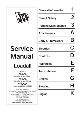 General Information 1
Care & Safety 2
Routine Maintenance 3
Attachments A
Body & Framework B
Electrics C
Controls D
Hydraulics E
Transmission F
Brakes G
Steering H
Engine K
R
Service
Manual
Loadall
Models:
520-50
from Serial No. 754001
525-50
from Serial No. 789308
525-50S
from Serial No. 1037581
PUBLISHED BY THE
TECHNICAL PUBLICATIONS DEPARTMENT
OF JCB SERVICE; ©
WORLD PARTS CENTRE, WATERLOO
PARK, UTTOXETER,
ST14 5PA, ENGLAND
Tel. 01889 - 590312
PRINTED IN ENGLAND
Publication No. 9803/3620 Issue 9
Open front screen
 