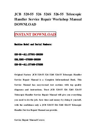 JCB 520-55 526 526S 526-55 Telescopic
Handler Service Repair Workshop Manual
DOWNLOAD

INSTANT DOWNLOAD

Machine Model and Serial Numbers:



520-55→ALL:277001-280299

526,526S→279289-280299

526-55→ALL:277468-279288



Original Factory JCB 520-55 526 526S 526-55 Telescopic Handler

Service Repair Manual is a Complete Informational Book. This

Service Manual has easy-to-read text sections with top quality

diagrams and instructions. Trust JCB 520-55 526 526S 526-55

Telescopic Handler Service Repair Manual will give you everything

you need to do the job. Save time and money by doing it yourself,

with the confidence only a JCB 520-55 526 526S 526-55 Telescopic

Handler Service Repair Manual can provide.



Service Repair Manual Covers:
 