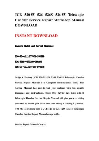JCB 520-55 526 526S 526-55 Telescopic
Handler Service Repair Workshop Manual
DOWNLOAD
INSTANT DOWNLOAD
Machine Model and Serial Numbers:
520-55→ALL:277001-280299
526,526S→279289-280299
526-55→ALL:277468-279288
Original Factory JCB 520-55 526 526S 526-55 Telescopic Handler
Service Repair Manual is a Complete Informational Book. This
Service Manual has easy-to-read text sections with top quality
diagrams and instructions. Trust JCB 520-55 526 526S 526-55
Telescopic Handler Service Repair Manual will give you everything
you need to do the job. Save time and money by doing it yourself,
with the confidence only a JCB 520-55 526 526S 526-55 Telescopic
Handler Service Repair Manual can provide.
Service Repair Manual Covers:
 