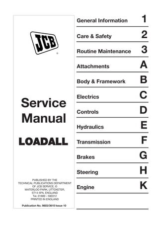 General Information 1
Care & Safety 2
Routine Maintenance 3
Attachments A
Body & Framework B
Electrics C
Controls D
Hydraulics E
Transmission F
Brakes G
Steering H
Engine K
R
Service
Manual
LLOOAADDAALLLL
PUBLISHED BY THE
TECHNICAL PUBLICATIONS DEPARTMENT
OF JCB SERVICE; ©
WATERLOO PARK, UTTOXETER,
ST14 5PA, ENGLAND
Tel. 01889 - 590312
PRINTED IN ENGLAND
Publication No. 9803/3610 Issue 10
 