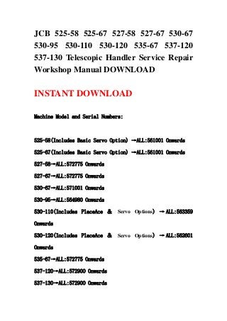 JCB 525-58 525-67 527-58 527-67 530-67
530-95 530-110 530-120 535-67 537-120
537-130 Telescopic Handler Service Repair
Workshop Manual DOWNLOAD
INSTANT DOWNLOAD
Machine Model and Serial Numbers:
525-58(Includes Basic Servo Option) →ALL:561001 Onwards
525-67(Includes Basic Servo Option) →ALL:561001 Onwards
527-58→ALL:572775 Onwards
527-67→ALL:572775 Onwards
530-67→ALL:571001 Onwards
530-95→ALL:564980 Onwards
530-110(Includes PlaceAce ＆ Servo Options) → ALL:563359
Onwards
530-120(Includes PlaceAce ＆ Servo Options) → ALL:562601
Onwards
535-67→ALL:572775 Onwards
537-120→ALL:572900 Onwards
537-130→ALL:572900 Onwards
 