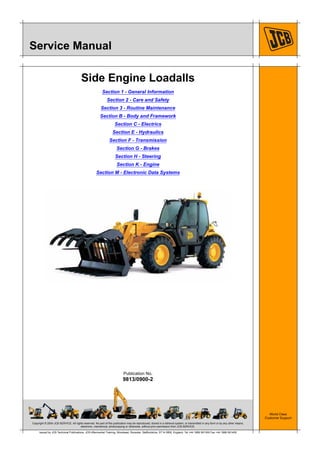 Copyright © 2004 JCB SERVICE. All rights reserved. No part of this publication may be reproduced, stored in a retrieval system, or transmitted in any form or by any other means,
electronic, mechanical, photocopying or otherwise, without prior permission from JCB SERVICE.
World Class
Customer Support
9813/0900-2
Publication No.
Issued by JCB Technical Publications, JCB Aftermarket Training, Woodseat, Rocester, Staffordshire, ST14 5BW, England. Tel +44 1889 591300 Fax +44 1889 591400
Service Manual
Side Engine Loadalls
Section 1 - General Information
Section 2 - Care and Safety
Section 3 - Routine Maintenance
Section B - Body and Framework
Section C - Electrics
Section E - Hydraulics
Section F - Transmission
Section G - Brakes
Section H - Steering
Section K - Engine
Section M - Electronic Data Systems
 