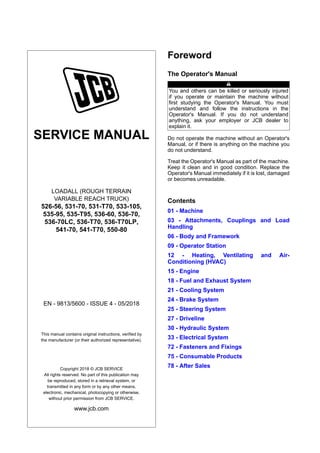 SERVICE MANUAL
LOADALL (ROUGH TERRAIN
VARIABLE REACH TRUCK)
526-56, 531-70, 531-T70, 533-105,
535-95, 535-T95, 536-60, 536-70,
536-70LC, 536-T70, 536-T70LP,
541-70, 541-T70, 550-80
EN - 9813/5600 - ISSUE 4 - 05/2018
This manual contains original instructions, verified by
the manufacturer (or their authorized representative).
Copyright 2018 © JCB SERVICE
All rights reserved. No part of this publication may
be reproduced, stored in a retrieval system, or
transmitted in any form or by any other means,
electronic, mechanical, photocopying or otherwise,
without prior permission from JCB SERVICE.
www.jcb.com
Foreword
The Operator's Manual
You and others can be killed or seriously injured
if you operate or maintain the machine without
first studying the Operator's Manual. You must
understand and follow the instructions in the
Operator's Manual. If you do not understand
anything, ask your employer or JCB dealer to
explain it.
Do not operate the machine without an Operator's
Manual, or if there is anything on the machine you
do not understand.
Treat the Operator's Manual as part of the machine.
Keep it clean and in good condition. Replace the
Operator's Manual immediately if it is lost, damaged
or becomes unreadable.
Contents
01 - Machine
03 - Attachments, Couplings and Load
Handling
06 - Body and Framework
09 - Operator Station
12 - Heating, Ventilating and Air-
Conditioning (HVAC)
15 - Engine
18 - Fuel and Exhaust System
21 - Cooling System
24 - Brake System
25 - Steering System
27 - Driveline
30 - Hydraulic System
33 - Electrical System
72 - Fasteners and Fixings
75 - Consumable Products
78 - After Sales
 