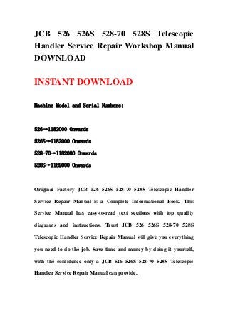 JCB 526 526S 528-70 528S Telescopic
Handler Service Repair Workshop Manual
DOWNLOAD
INSTANT DOWNLOAD
Machine Model and Serial Numbers:
526→1182000 Onwards
526S→1182000 Onwards
528-70→1182000 Onwards
528S→1182000 Onwards
Original Factory JCB 526 526S 528-70 528S Telescopic Handler
Service Repair Manual is a Complete Informational Book. This
Service Manual has easy-to-read text sections with top quality
diagrams and instructions. Trust JCB 526 526S 528-70 528S
Telescopic Handler Service Repair Manual will give you everything
you need to do the job. Save time and money by doing it yourself,
with the confidence only a JCB 526 526S 528-70 528S Telescopic
Handler Service Repair Manual can provide.
 