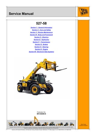 Copyright © 2004 JCB SERVICE. All rights reserved. No part of this publication may be reproduced, stored in a retrieval system, or transmitted in any form or by any other means,
electronic, mechanical, photocopying or otherwise, without prior permission from JCB SERVICE.
World Class
Customer Support
9813/0200-6
Publication No.
Issued by JCB Technical Publications, JCB Aftermarket Training, Woodseat, Rocester, Staffordshire, ST14 5BW, England. Tel +44 1889 591300 Fax +44 1889 591400
Service Manual
527-58
Section 1 - General Information
Section 2 - Care and Safety
Section 3 - Routine Maintenance
Section B - Body and Framework
Section C - Electrics
Section E - Hydraulics
Section F - Transmission
Section G - Brakes
Section H - Steering
Section K - Engine
Section M - Electronic Data Systems
 