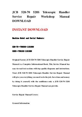 JCB 528-70 528S Telescopic Handler
Service Repair Workshop Manual
DOWNLOAD
INSTANT DOWNLOAD
Machine Model and Serial Numbers:
528-70→796000-1181999
528S→796102-1181999
Original Factory JCB 528-70 528S Telescopic Handler Service Repair
Manual is a Complete Informational Book. This Service Manual has
easy-to-read text sections with top quality diagrams and instructions.
Trust JCB 528-70 528S Telescopic Handler Service Repair Manual
will give you everything you need to do the job. Save time and money
by doing it yourself, with the confidence only a JCB 528-70 528S
Telescopic Handler Service Repair Manual can provide.
Service Repair Manual Covers:
General Information
 