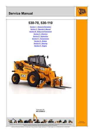Copyright © 2004 JCB SERVICE. All rights reserved. No part of this publication may be reproduced, stored in a retrieval system, or transmitted in any form or by any other means,
electronic, mechanical, photocopying or otherwise, without prior permission from JCB SERVICE.
World Class
Customer Support
9813/3850-2
Publication No.
Issued by JCB Technical Publications, JCB Aftermarket Training, Woodseat, Rocester, Staffordshire, ST14 5BW, England. Tel +44 1889 591300 Fax +44 1889 591400
Service Manual
530-70, 530-110
Section 1 - General Information
Section 2 - Operator’s Manual
Section B - Body and Framework
Section C - Electrics
Section E - Hydraulics
Section F - Transmission
Section G - Brakes
Section H - Steering
Section K - Engine
 