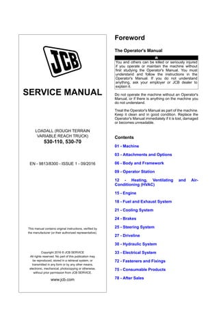 SERVICE MANUAL
LOADALL (ROUGH TERRAIN
VARIABLE REACH TRUCK)
530-110, 530-70
EN - 9813/8300 - ISSUE 1 - 09/2016
This manual contains original instructions, verified by
the manufacturer (or their authorized representative).
Copyright 2016 © JCB SERVICE
All rights reserved. No part of this publication may
be reproduced, stored in a retrieval system, or
transmitted in any form or by any other means,
electronic, mechanical, photocopying or otherwise,
without prior permission from JCB SERVICE.
www.jcb.com
Foreword
The Operator's Manual
You and others can be killed or seriously injured
if you operate or maintain the machine without
first studying the Operator's Manual. You must
understand and follow the instructions in the
Operator's Manual. If you do not understand
anything, ask your employer or JCB dealer to
explain it.
Do not operate the machine without an Operator's
Manual, or if there is anything on the machine you
do not understand.
Treat the Operator's Manual as part of the machine.
Keep it clean and in good condition. Replace the
Operator's Manual immediately if it is lost, damaged
or becomes unreadable.
Contents
01 - Machine
03 - Attachments and Options
06 - Body and Framework
09 - Operator Station
12 - Heating, Ventilating and Air-
Conditioning (HVAC)
15 - Engine
18 - Fuel and Exhaust System
21 - Cooling System
24 - Brakes
25 - Steering System
27 - Driveline
30 - Hydraulic System
33 - Electrical System
72 - Fasteners and Fixings
75 - Consumable Products
78 - After Sales
 