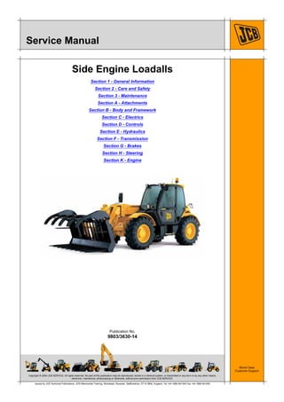 Copyright © 2004 JCB SERVICE. All rights reserved. No part of this publication may be reproduced, stored in a retrieval system, or transmitted in any form or by any other means,
electronic, mechanical, photocopying or otherwise, without prior permission from JCB SERVICE.
World Class
Customer Support
9803/3630-14
Publication No.
Issued by JCB Technical Publications, JCB Aftermarket Training, Woodseat, Rocester, Staffordshire, ST14 5BW, England. Tel +44 1889 591300 Fax +44 1889 591400
Service Manual
Side Engine Loadalls
Section 1 - General Information
Section 2 - Care and Safety
Section 3 - Maintenance
Section A - Attachments
Section B - Body and Framework
Section C - Electrics
Section D - Controls
Section E - Hydraulics
Section F - Transmission
Section G - Brakes
Section H - Steering
Section K - Engine
Open front screen
 