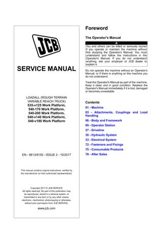 SERVICE MANUAL
LOADALL (ROUGH TERRAIN
VARIABLE REACH TRUCK)
535-v125 Work Platform,
540-170 Work Platform,
540-200 Work Platform,
540-v140 Work Platform,
540-v180 Work Platform
EN - 9813/8150 - ISSUE 2 - 10/2017
This manual contains original instructions, verified by
the manufacturer (or their authorized representative).
Copyright 2017 © JCB SERVICE
All rights reserved. No part of this publication may
be reproduced, stored in a retrieval system, or
transmitted in any form or by any other means,
electronic, mechanical, photocopying or otherwise,
without prior permission from JCB SERVICE.
www.jcb.com
Foreword
The Operator's Manual
You and others can be killed or seriously injured
if you operate or maintain the machine without
first studying the Operator's Manual. You must
understand and follow the instructions in the
Operator's Manual. If you do not understand
anything, ask your employer or JCB dealer to
explain it.
Do not operate the machine without an Operator's
Manual, or if there is anything on the machine you
do not understand.
Treat the Operator's Manual as part of the machine.
Keep it clean and in good condition. Replace the
Operator's Manual immediately if it is lost, damaged
or becomes unreadable.
Contents
01 - Machine
03 - Attachments, Couplings and Load
Handling
06 - Body and Framework
09 - Operator Station
27 - Driveline
30 - Hydraulic System
33 - Electrical System
72 - Fasteners and Fixings
75 - Consumable Products
78 - After Sales
 