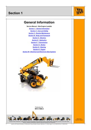 Copyright © 2004 JCB SERVICE. All rights reserved. No part of this publication may be reproduced, stored in a retrieval system, or transmitted in any form or by any other means,
electronic, mechanical, photocopying or otherwise, without prior permission from JCB SERVICE.
World Class
Customer Support
9813-1500-3
Publication No.
Issued by JCB Technical Publications, JCB Aftermarket Training, Woodseat, Rocester, Staffordshire, ST14 5BW, England. Tel +44 1889 591300 Fax +44 1889 591400
Section 1
General Information
Service Manual - Side Engine Loadalls
Section 1 - General Information
Section 2 - Care and Safety
Section 3 - Routine Maintenance
Section B - Body and Framework
Section C - Electrics
Section E - Hydraulics
Section F - Transmission
Section G - Brakes
Section H - Steering
Section K - Engine
Section M - Electrical and Electronic Data Systems
 