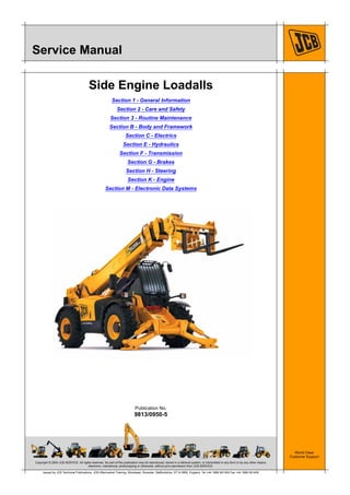 Copyright © 2004 JCB SERVICE. All rights reserved. No part of this publication may be reproduced, stored in a retrieval system, or transmitted in any form or by any other means,
electronic, mechanical, photocopying or otherwise, without prior permission from JCB SERVICE.
World Class
Customer Support
9813/0950-5
Publication No.
Issued by JCB Technical Publications, JCB Aftermarket Training, Woodseat, Rocester, Staffordshire, ST14 5BW, England. Tel +44 1889 591300 Fax +44 1889 591400
Service Manual
Side Engine Loadalls
Section 1 - General Information
Section 2 - Care and Safety
Section 3 - Routine Maintenance
Section B - Body and Framework
Section C - Electrics
Section E - Hydraulics
Section F - Transmission
Section G - Brakes
Section H - Steering
Section K - Engine
Section M - Electronic Data Systems
 