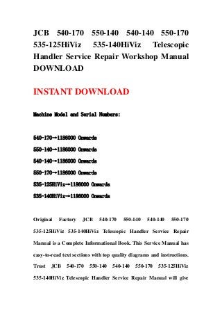 JCB 540-170 550-140 540-140 550-170
535-125HiViz 535-140HiViz Telescopic
Handler Service Repair Workshop Manual
DOWNLOAD
INSTANT DOWNLOAD
Machine Model and Serial Numbers:
540-170→1186000 Onwards
550-140→1186000 Onwards
540-140→1186000 Onwards
550-170→1186000 Onwards
535-125HiViz→1186000 Onwards
535-140HiViz→1186000 Onwards
Original Factory JCB 540-170 550-140 540-140 550-170
535-125HiViz 535-140HiViz Telescopic Handler Service Repair
Manual is a Complete Informational Book. This Service Manual has
easy-to-read text sections with top quality diagrams and instructions.
Trust JCB 540-170 550-140 540-140 550-170 535-125HiViz
535-140HiViz Telescopic Handler Service Repair Manual will give
 
