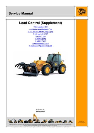 Copyright © 2004 JCB SERVICE. All rights reserved. No part of this publication may be reproduced, stored in a retrieval system, or transmitted in any form or by any other means,
electronic, mechanical, photocopying or otherwise, without prior permission from JCB SERVICE.
World Class
Customer Support
9803/3665-3
Publication No.
Issued by JCB Technical Publications, JCB Aftermarket Training, Woodseat, Rocester, Staffordshire, ST14 5BW, England. Tel +44 1889 591300 Fax +44 1889 591400
Service Manual
Load Control (Supplement)
K Introduction ( T 1)
K LCS (Six Valve Manifold) ( T 9)
K LC1 and LC4 (540-170 Only) ( T 37)
K LC2 and LC3 ( T 67)
K LC5 ( T 151)
K MC05 ( T 187)
K MC06 ( T 217)
K Fault Finding ( T 321)
K Testing and Adjustment ( T 329)
 
