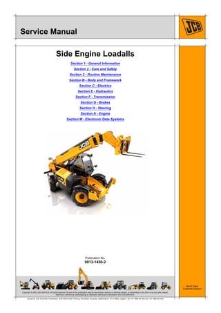 Copyright © 2004 JCB SERVICE. All rights reserved. No part of this publication may be reproduced, stored in a retrieval system, or transmitted in any form or by any other means,
electronic, mechanical, photocopying or otherwise, without prior permission from JCB SERVICE.
World Class
Customer Support
9813-1450-2
Publication No.
Issued by JCB Technical Publications, JCB Aftermarket Training, Woodseat, Rocester, Staffordshire, ST14 5BW, England. Tel +44 1889 591300 Fax +44 1889 591400
Service Manual
Side Engine Loadalls
Section 1 - General Information
Section 2 - Care and Safety
Section 3 - Routine Maintenance
Section B - Body and Framework
Section C - Electrics
Section E - Hydraulics
Section F - Transmission
Section G - Brakes
Section H - Steering
Section K - Engine
Section M - Electronic Data Systems
 