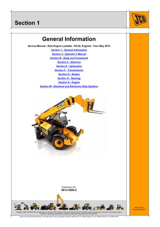 Copyright © 2004 JCB SERVICE. All rights reserved. No part of this publication may be reproduced, stored in a retrieval system, or transmitted in any form or by any other means,
electronic, mechanical, photocopying or otherwise, without prior permission from JCB SERVICE.
World Class
Customer Support
9813-4500-2
Publication No.
Issued by JCB Technical Publications, JCB Aftermarket Training, Woodseat, Rocester, Staffordshire, ST14 5BW, England. Tel +44 1889 591300 Fax +44 1889 591400
Section 1
General Information
Service Manual - Side Engine Loadalls - SH,SL Engines - from May 2014
Section 1 - General Information
Section 2 - Operator’s Manual
Section B - Body and Framework
Section C - Electrics
Section E - Hydraulics
Section F - Transmission
Section G - Brakes
Section H - Steering
Section K - Engine
Section M - Electrical and Electronic Data Systems
 