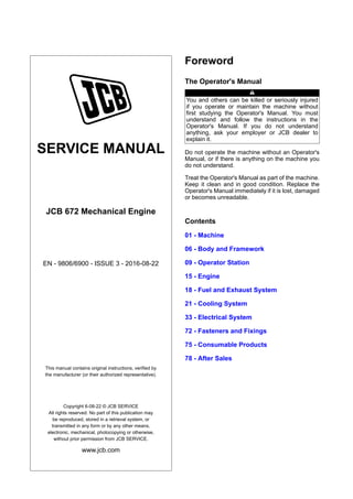 SERVICE MANUAL
JCB 672 Mechanical Engine
EN - 9806/6900 - ISSUE 3 - 2016-08-22
This manual contains original instructions, verified by
the manufacturer (or their authorized representative).
Copyright 6-08-22 © JCB SERVICE
All rights reserved. No part of this publication may
be reproduced, stored in a retrieval system, or
transmitted in any form or by any other means,
electronic, mechanical, photocopying or otherwise,
without prior permission from JCB SERVICE.
www.jcb.com
Foreword
The Operator's Manual
You and others can be killed or seriously injured
if you operate or maintain the machine without
first studying the Operator's Manual. You must
understand and follow the instructions in the
Operator's Manual. If you do not understand
anything, ask your employer or JCB dealer to
explain it.
Do not operate the machine without an Operator's
Manual, or if there is anything on the machine you
do not understand.
Treat the Operator's Manual as part of the machine.
Keep it clean and in good condition. Replace the
Operator's Manual immediately if it is lost, damaged
or becomes unreadable.
Contents
01 - Machine
06 - Body and Framework
09 - Operator Station
15 - Engine
18 - Fuel and Exhaust System
21 - Cooling System
33 - Electrical System
72 - Fasteners and Fixings
75 - Consumable Products
78 - After Sales
 