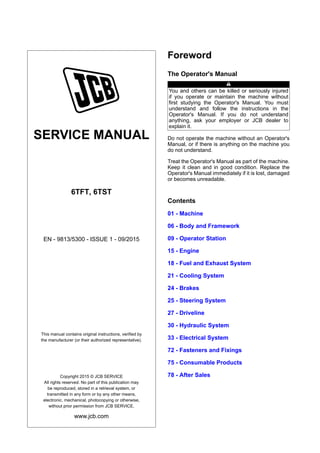 SERVICE MANUAL
6TFT, 6TST
EN - 9813/5300 - ISSUE 1 - 09/2015
This manual contains original instructions, verified by
the manufacturer (or their authorized representative).
Copyright 2015 © JCB SERVICE
All rights reserved. No part of this publication may
be reproduced, stored in a retrieval system, or
transmitted in any form or by any other means,
electronic, mechanical, photocopying or otherwise,
without prior permission from JCB SERVICE.
www.jcb.com
Foreword
The Operator's Manual
You and others can be killed or seriously injured
if you operate or maintain the machine without
first studying the Operator's Manual. You must
understand and follow the instructions in the
Operator's Manual. If you do not understand
anything, ask your employer or JCB dealer to
explain it.
Do not operate the machine without an Operator's
Manual, or if there is anything on the machine you
do not understand.
Treat the Operator's Manual as part of the machine.
Keep it clean and in good condition. Replace the
Operator's Manual immediately if it is lost, damaged
or becomes unreadable.
Contents
01 - Machine
06 - Body and Framework
09 - Operator Station
15 - Engine
18 - Fuel and Exhaust System
21 - Cooling System
24 - Brakes
25 - Steering System
27 - Driveline
30 - Hydraulic System
33 - Electrical System
72 - Fasteners and Fixings
75 - Consumable Products
78 - After Sales
 