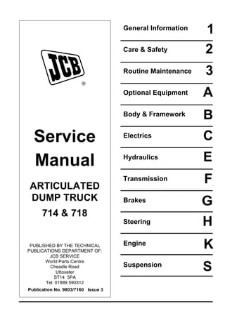 Service
Manual
ARTICULATED
DUMP TRUCK
714 & 718
PUBLISHED BY THE TECHNICAL
PUBLICATIONS DEPARTMENT OF:
JCB SERVICE
World Parts Centre
Cheadle Road
Uttoxeter
ST14 5PA
Tel: 01889 590312
Publication No. 9803/7160 Issue 3
General Information
Care & Safety
Routine Maintenance
Optional Equipment
Body & Framework
Electrics
Hydraulics
Transmission
Brakes
Steering
Engine
Suspension
1
2
3
A
B
C
E
F
G
H
K
S
 