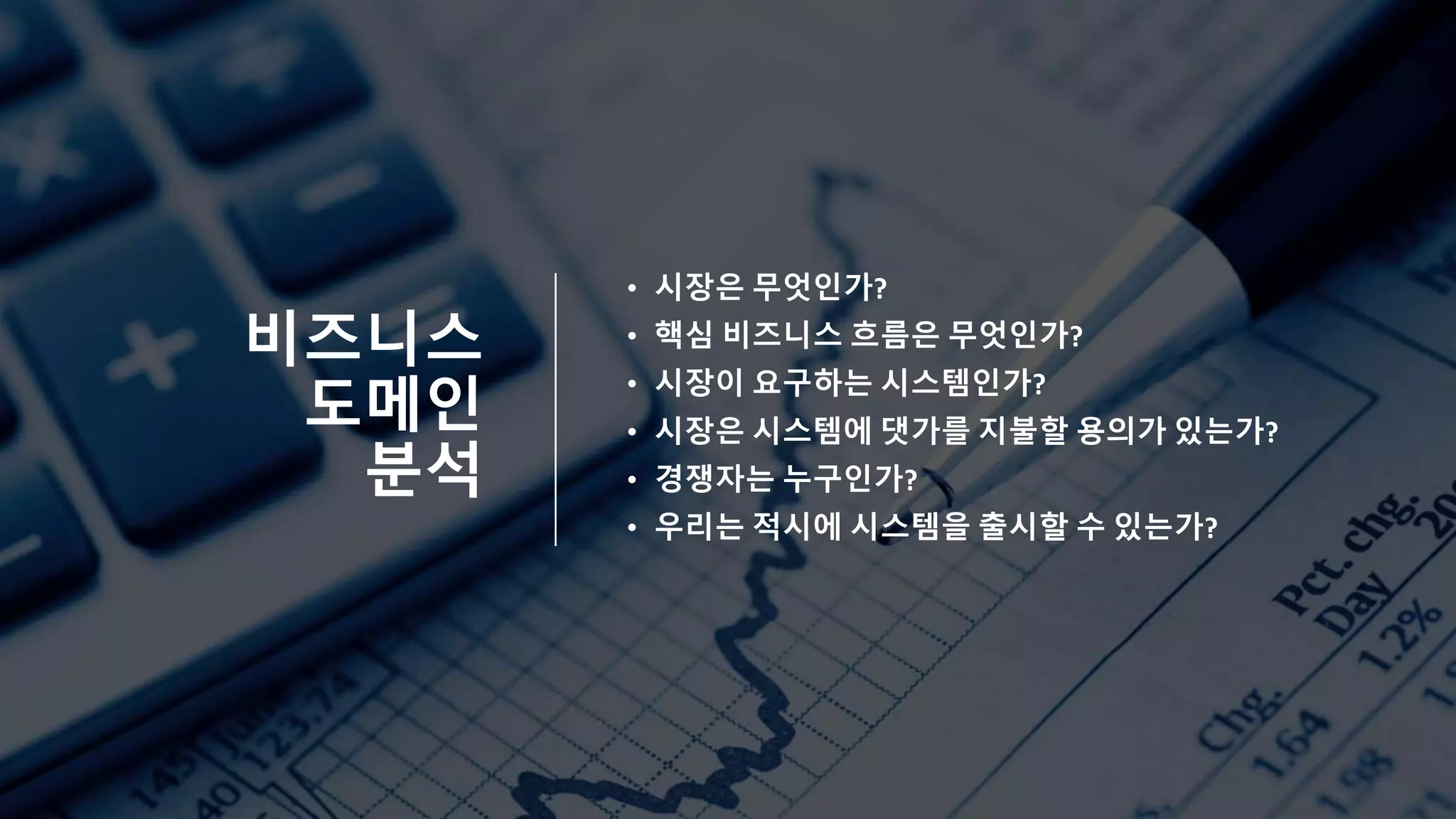 비즈니스
도메인
분석
• 시장은 무엇인가?
• 핵심 비즈니스 흐름은 무엇인가?
• 시장이 요구하는 시스템인가?
• 시장은 시스템에 댓가를 지불할 용의가 있는가?
• 경쟁자는 누구인가?
• 우리는 적시에 시스템을 출시할 수 있는가?
 