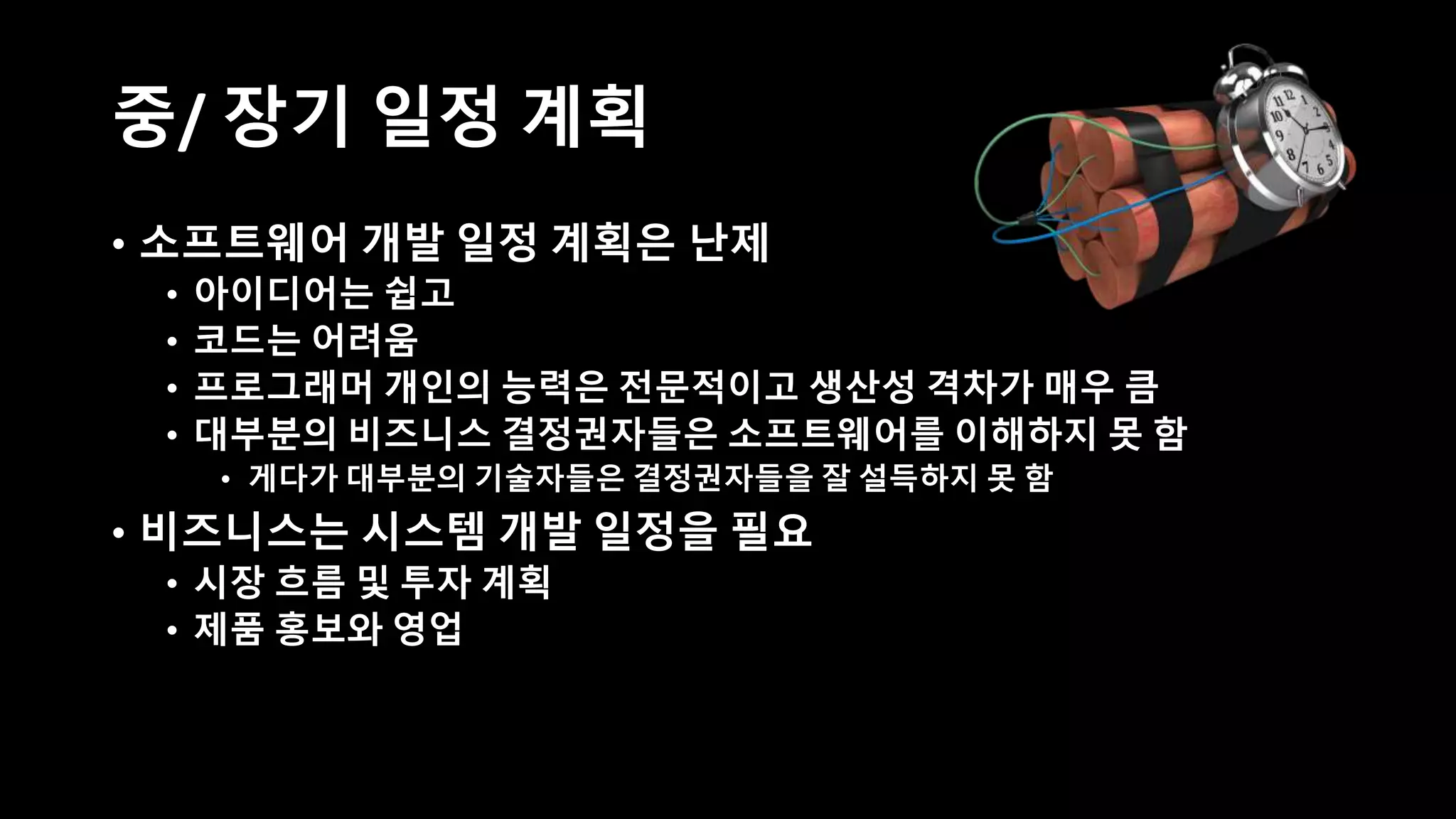 중/ 장기 일정 계획
• 소프트웨어 개발 일정 계획은 난제
• 아이디어는 쉽고
• 코드는 어려움
• 프로그래머 개인의 능력은 전문적이고 생산성 격차가 매우 큼
• 대부분의 비즈니스 결정권자들은 소프트웨어를 이해하지 못 함
• 게다가 대부분의 기술자들은 결정권자들을 잘 설득하지 못 함
• 비즈니스는 시스템 개발 일정을 필요
• 시장 흐름 및 투자 계획
• 제품 홍보와 영업
 