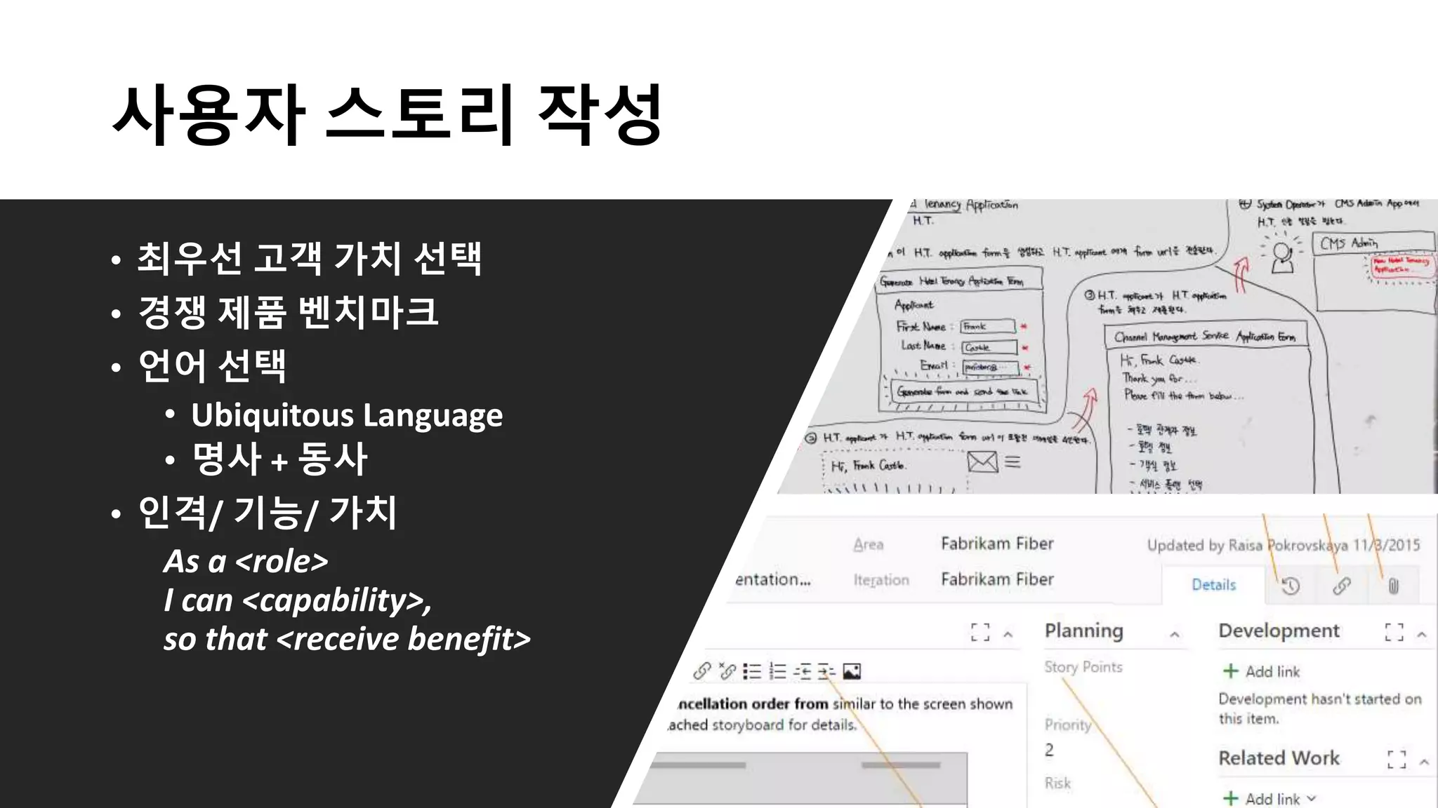 사용자 스토리 작성
• 최우선 고객 가치 선택
• 경쟁 제품 벤치마크
• 언어 선택
• Ubiquitous Language
• 명사 + 동사
• 인격/ 기능/ 가치
As a <role>
I can <capability>,
so that <receive benefit>
 