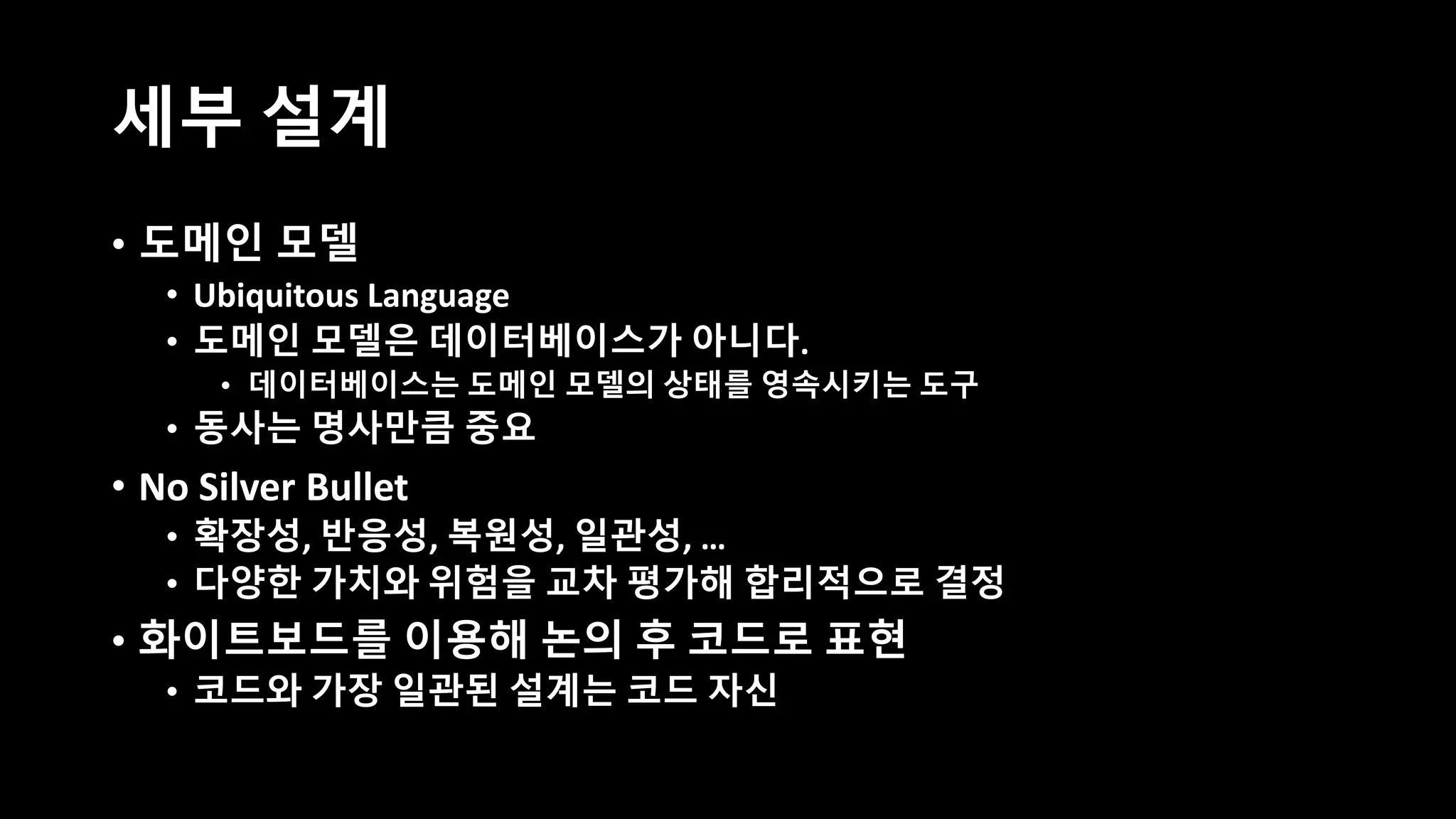 세부 설계
• 도메인 모델
• Ubiquitous Language
• 도메인 모델은 데이터베이스가 아니다.
• 데이터베이스는 도메인 모델의 상태를 영속시키는 도구
• 동사는 명사만큼 중요
• No Silver Bullet
• 확장성, 반응성, 복원성, 일관성, …
• 다양한 가치와 위험을 교차 평가해 합리적으로 결정
• 화이트보드를 이용해 논의 후 코드로 표현
• 코드와 가장 일관된 설계는 코드 자신
 