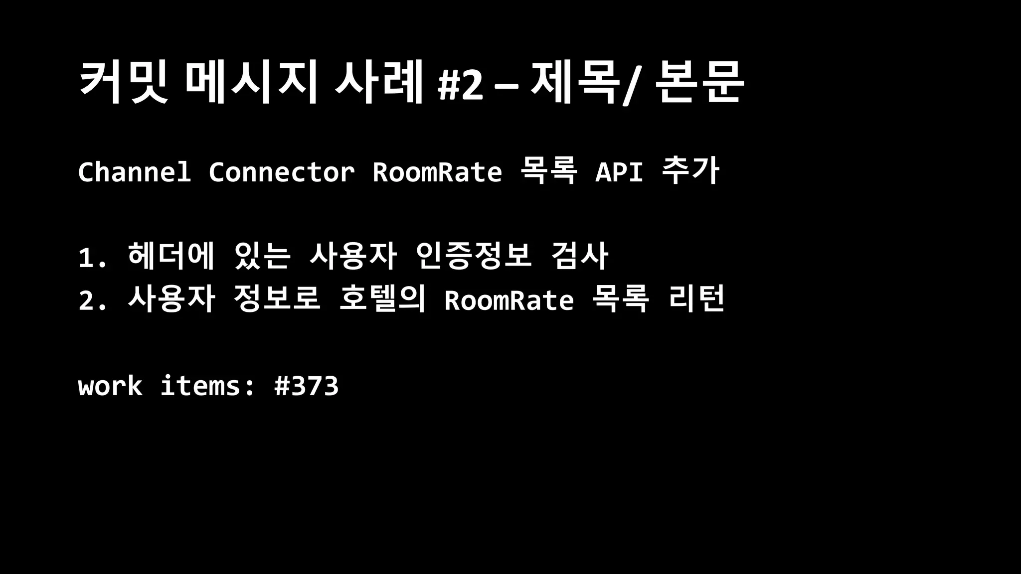 커밋 메시지 사례 #2 – 제목/ 본문
Channel Connector RoomRate 목록 API 추가
1. 헤더에 있는 사용자 인증정보 검사
2. 사용자 정보로 호텔의 RoomRate 목록 리턴
work items: #373
 