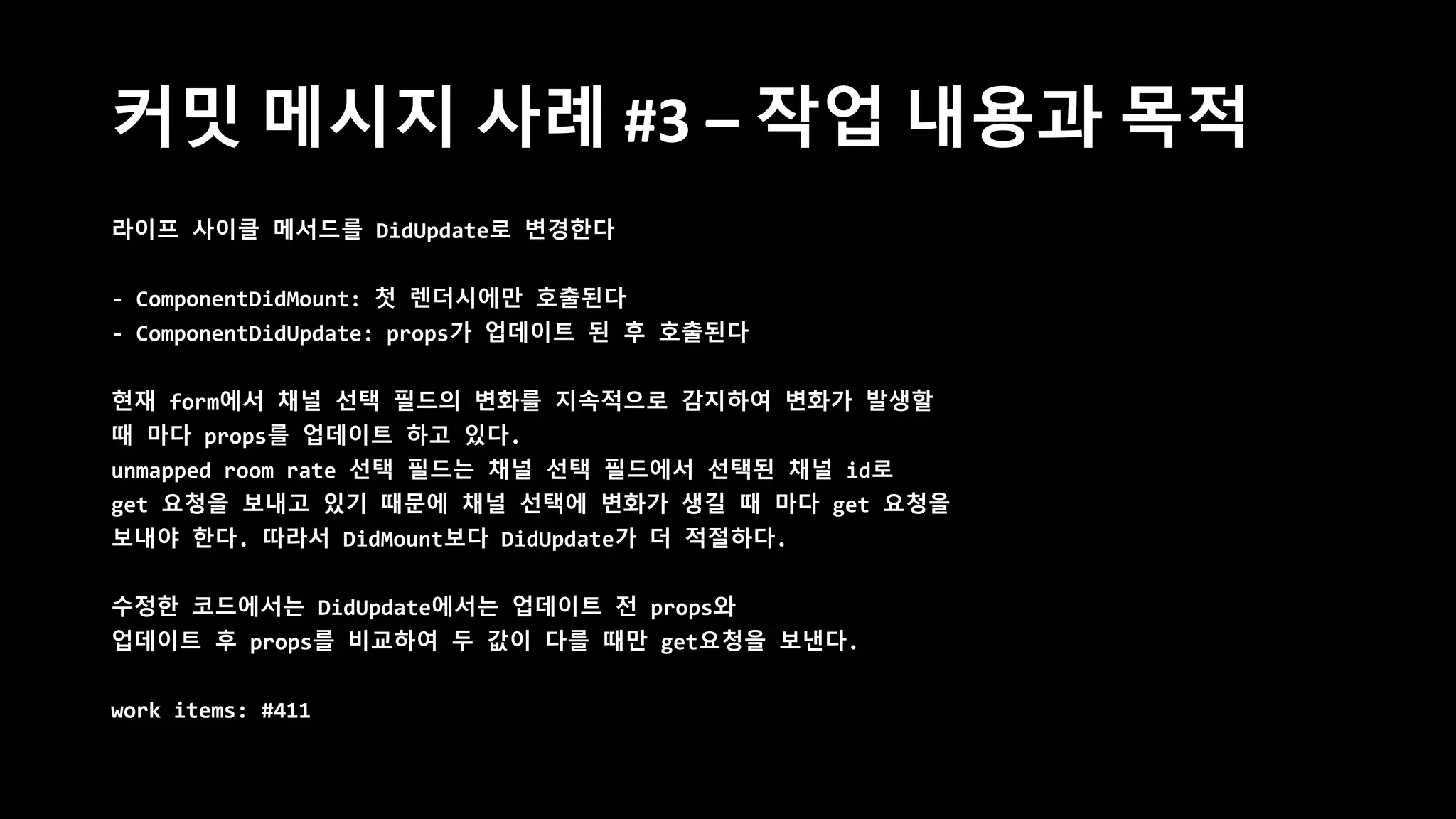 커밋 메시지 사례 #3 – 작업 내용과 목적
라이프 사이클 메서드를 DidUpdate로 변경한다
- ComponentDidMount: 첫 렌더시에만 호출된다
- ComponentDidUpdate: props가 업데이트 된 후 호출된다
현재 form에서 채널 선택 필드의 변화를 지속적으로 감지하여 변화가 발생할
때 마다 props를 업데이트 하고 있다.
unmapped room rate 선택 필드는 채널 선택 필드에서 선택된 채널 id로
get 요청을 보내고 있기 때문에 채널 선택에 변화가 생길 때 마다 get 요청을
보내야 한다. 따라서 DidMount보다 DidUpdate가 더 적절하다.
수정한 코드에서는 DidUpdate에서는 업데이트 전 props와
업데이트 후 props를 비교하여 두 값이 다를 때만 get요청을 보낸다.
work items: #411
 