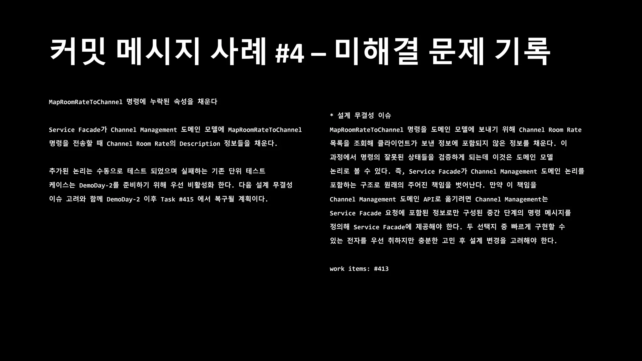 커밋 메시지 사례 #4 – 미해결 문제 기록
MapRoomRateToChannel 명령에 누락된 속성을 채운다
Service Facade가 Channel Management 도메인 모델에 MapRoomRateToChannel
명령을 전송할 때 Channel Room Rate의 Description 정보들을 채운다.
추가된 논리는 수동으로 테스트 되었으며 실패하는 기존 단위 테스트
케이스는 DemoDay-2를 준비하기 위해 우선 비활성화 한다. 다음 설계 무결성
이슈 고려와 함께 DemoDay-2 이후 Task #415 에서 복구될 계획이다.
* 설계 무결성 이슈
MapRoomRateToChannel 명령을 도메인 모델에 보내기 위해 Channel Room Rate
목록을 조회해 클라이언트가 보낸 정보에 포함되지 않은 정보를 채운다. 이
과정에서 명령의 잘못된 상태들을 검증하게 되는데 이것은 도메인 모델
논리로 볼 수 있다. 즉, Service Facade가 Channel Management 도메인 논리를
포함하는 구조로 원래의 주어진 책임을 벗어난다. 만약 이 책임을
Channel Management 도메인 API로 옮기려면 Channel Management는
Service Facade 요청에 포함된 정보로만 구성된 중간 단계의 명령 메시지를
정의해 Service Facade에 제공해야 한다. 두 선택지 중 빠르게 구현할 수
있는 전자를 우선 취하지만 충분한 고민 후 설계 변경을 고려해야 한다.
work items: #413
 